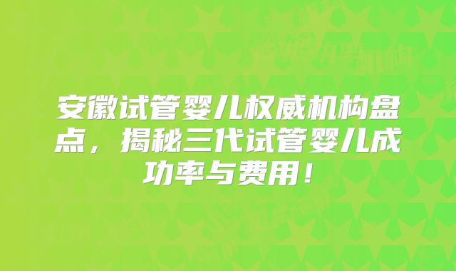 安徽试管婴儿权威机构盘点，揭秘三代试管婴儿成功率与费用！
