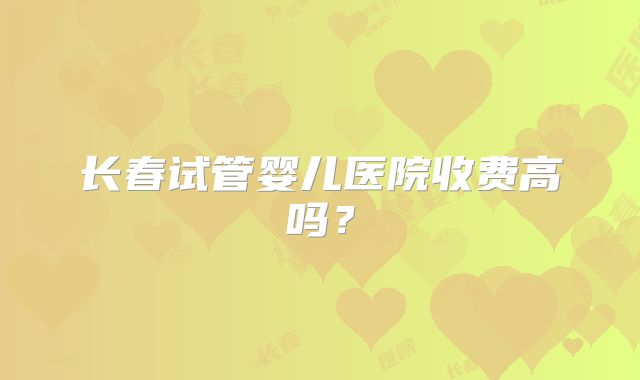 长春试管婴儿医院收费高吗？