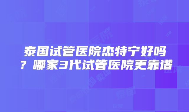 泰国试管医院杰特宁好吗?哪家3代试管医院更靠谱