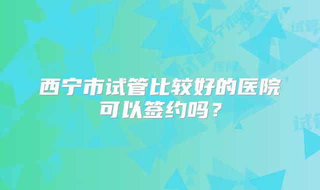 西宁市试管比较好的医院可以签约吗？