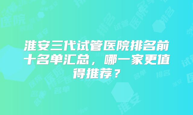 淮安三代试管医院排名前十名单汇总，哪一家更值得推荐？