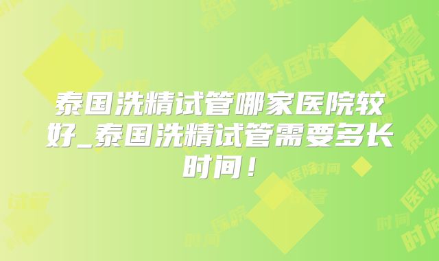 泰国洗精试管哪家医院较好_泰国洗精试管需要多长时间!