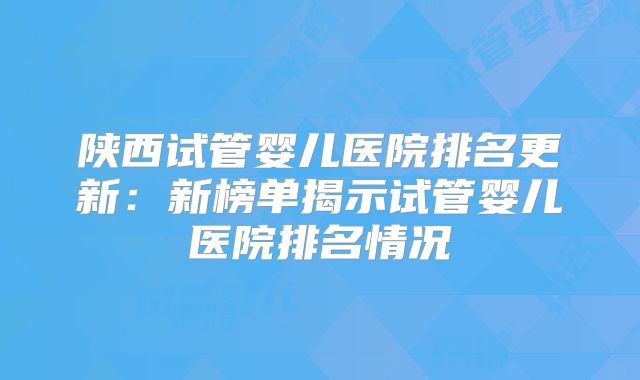 陕西试管婴儿医院排名更新：新榜单揭示试管婴儿医院排名情况