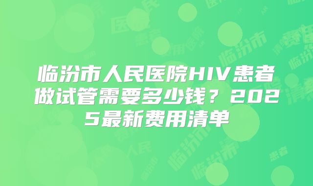 临汾市人民医院HIV患者做试管需要多少钱？2025最新费用清单
