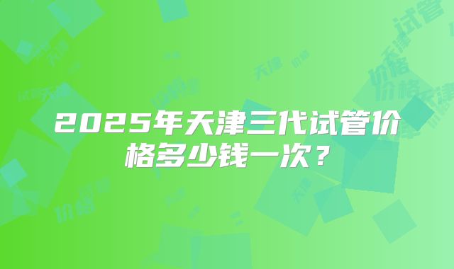 2025年天津三代试管价格多少钱一次?
