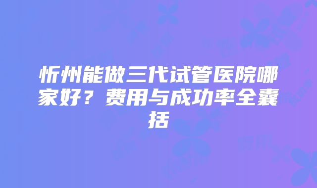 忻州能做三代试管医院哪家好？费用与成功率全囊括