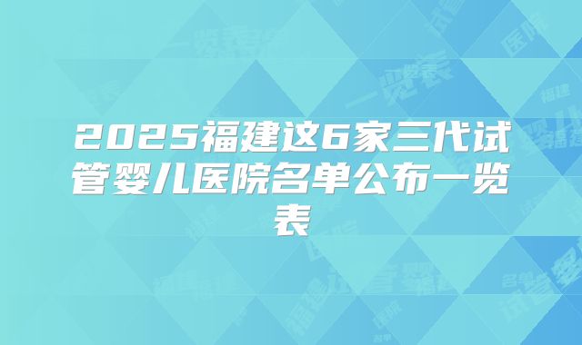 2025福建这6家三代试管婴儿医院名单公布一览表