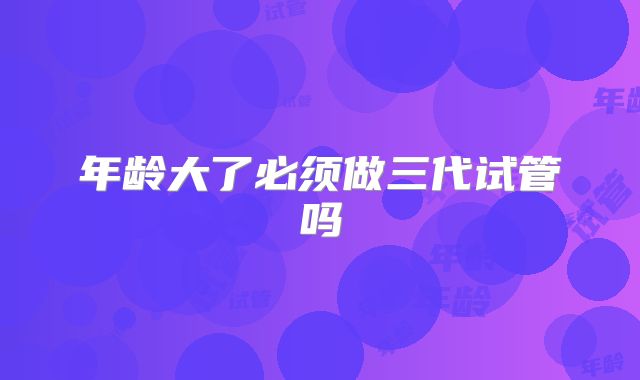 年龄大了必须做三代试管吗