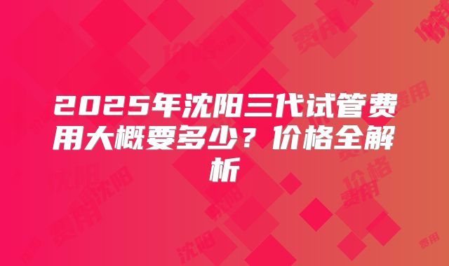 2025年沈阳三代试管费用大概要多少？价格全解析
