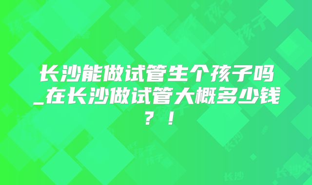 长沙能做试管生个孩子吗_在长沙做试管大概多少钱？！