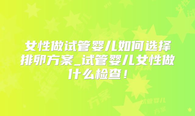 女性做试管婴儿如何选择排卵方案_试管婴儿女性做什么检查！