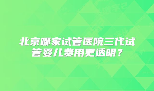 北京哪家试管医院三代试管婴儿费用更透明？