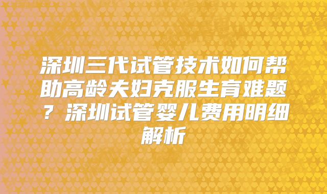 深圳三代试管技术如何帮助高龄夫妇克服生育难题？深圳试管婴儿费用明细解析