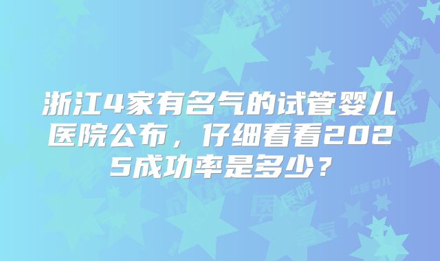 浙江4家有名气的试管婴儿医院公布，仔细看看2025成功率是多少？