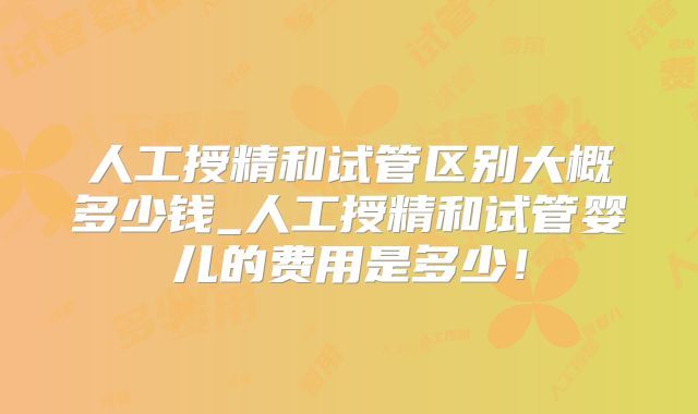人工授精和试管区别大概多少钱_人工授精和试管婴儿的费用是多少!