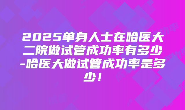 2025单身人士在哈医大二院做试管成功率有多少-哈医大做试管成功率是多少!