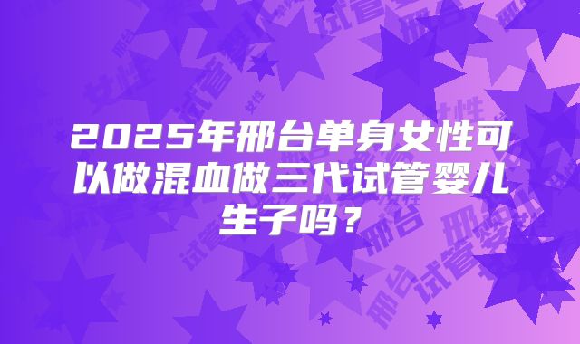 2025年邢台单身女性可以做混血做三代试管婴儿生子吗?