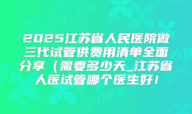 2025江苏省人民医院做三代试管供费用清单全面分享（需要多少天_江苏省人医试管哪个医生好！