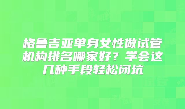 格鲁吉亚单身女性做试管机构排名哪家好？学会这几种手段轻松闭坑
