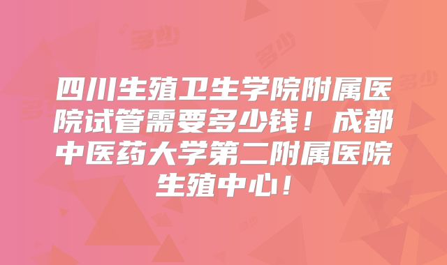 四川生殖卫生学院附属医院试管需要多少钱！成都中医药大学第二附属医院生殖中心！