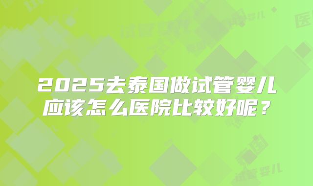 2025去泰国做试管婴儿应该怎么医院比较好呢?