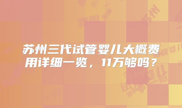 苏州三代试管婴儿大概费用详细一览，11万够吗？