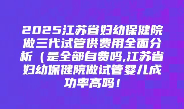 2025江苏省妇幼保健院做三代试管供费用全面分析（是全部自费吗,江苏省妇幼保健院做试管婴儿成功率高吗！