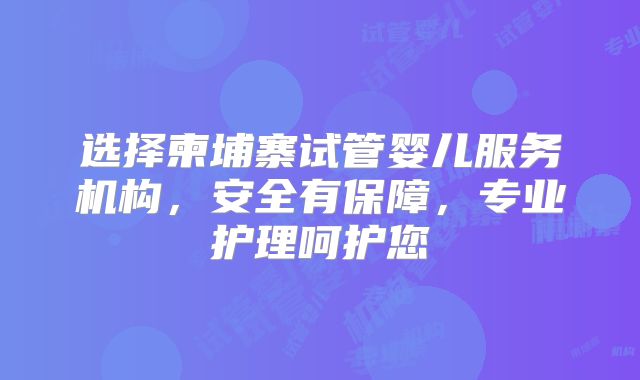选择柬埔寨试管婴儿服务机构，安全有保障，专业护理呵护您