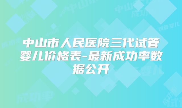 中山市人民医院三代试管婴儿价格表-最新成功率数据公开
