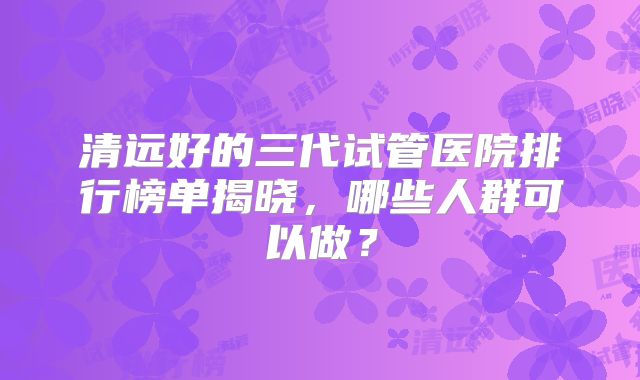 清远好的三代试管医院排行榜单揭晓,哪些人群可以做?