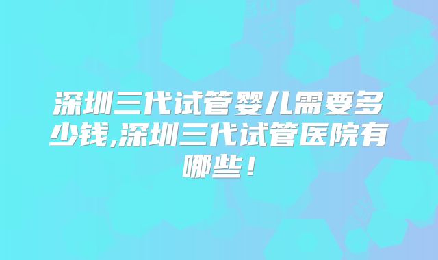 深圳三代试管婴儿需要多少钱,深圳三代试管医院有哪些！