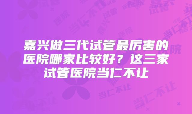 嘉兴做三代试管最厉害的医院哪家比较好？这三家试管医院当仁不让
