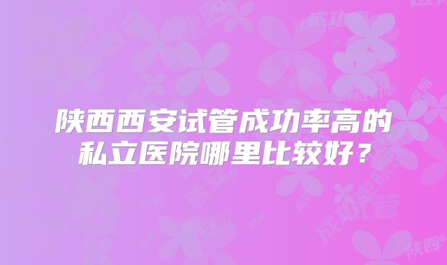 陕西西安试管成功率高的私立医院哪里比较好?