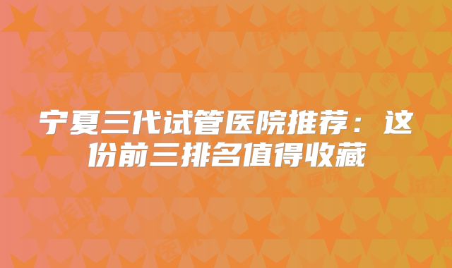 宁夏三代试管医院推荐：这份前三排名值得收藏