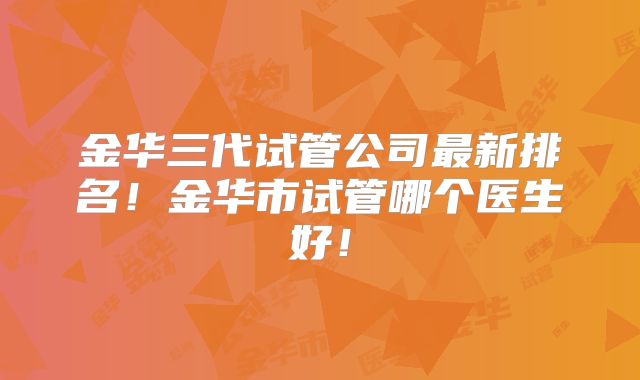 金华三代试管公司最新排名!金华市试管哪个医生好!