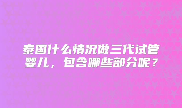 泰国什么情况做三代试管婴儿，包含哪些部分呢？