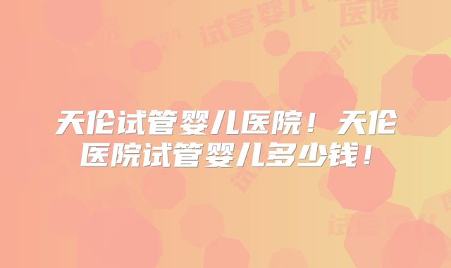 天伦试管婴儿医院！天伦医院试管婴儿多少钱！
