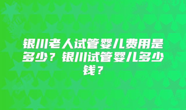 银川老人试管婴儿费用是多少？银川试管婴儿多少钱？