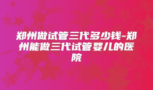 郑州做试管三代多少钱-郑州能做三代试管婴儿的医院