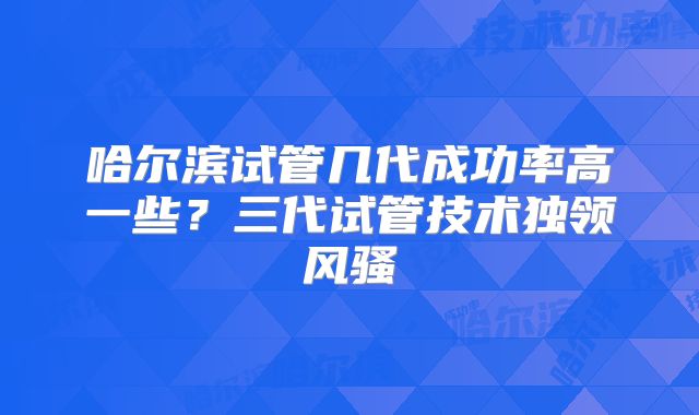 哈尔滨试管几代成功率高一些？三代试管技术独领风骚