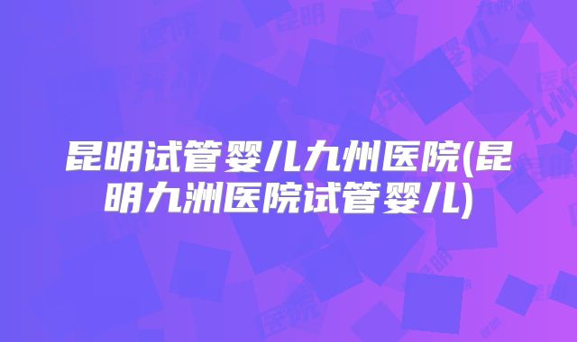 昆明试管婴儿九州医院(昆明九洲医院试管婴儿)