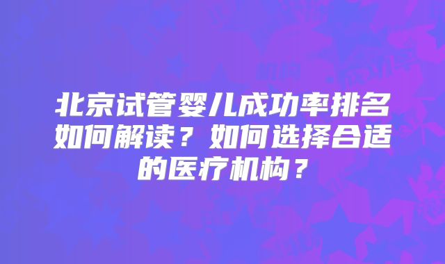 北京试管婴儿成功率排名如何解读?如何选择合适的医疗机构?