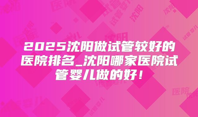 2025沈阳做试管较好的医院排名_沈阳哪家医院试管婴儿做的好!
