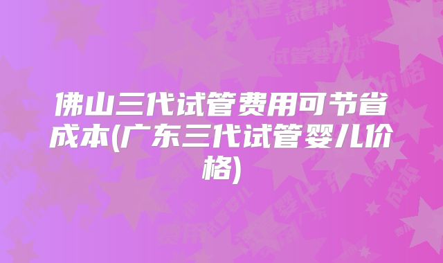 佛山三代试管费用可节省成本(广东三代试管婴儿价格)
