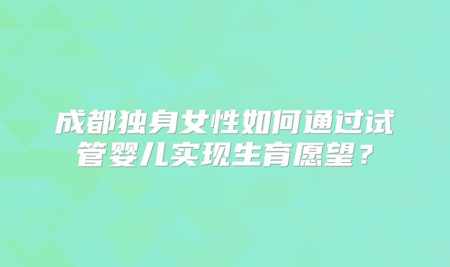 成都独身女性如何通过试管婴儿实现生育愿望？