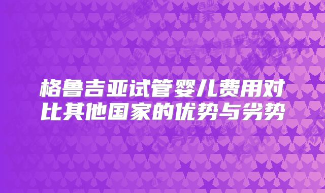 格鲁吉亚试管婴儿费用对比其他国家的优势与劣势