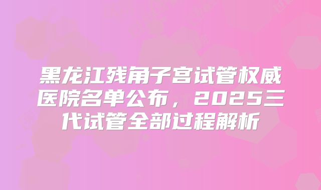 黑龙江残角子宫试管权威医院名单公布，2025三代试管全部过程解析