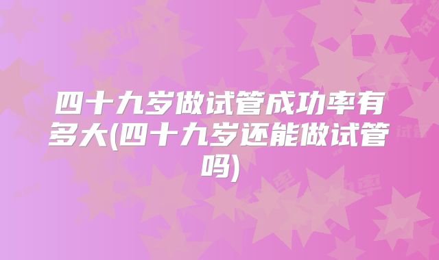 四十九岁做试管成功率有多大(四十九岁还能做试管吗)
