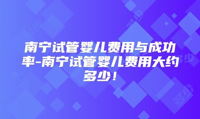 南宁试管婴儿费用与成功率-南宁试管婴儿费用大约多少！