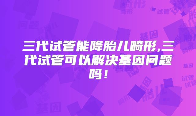 三代试管能降胎儿畸形,三代试管可以解决基因问题吗！